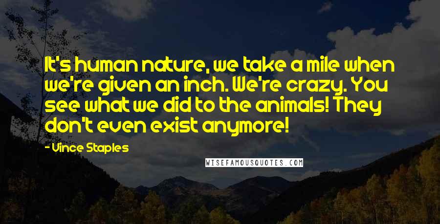 Vince Staples Quotes: It's human nature, we take a mile when we're given an inch. We're crazy. You see what we did to the animals! They don't even exist anymore!