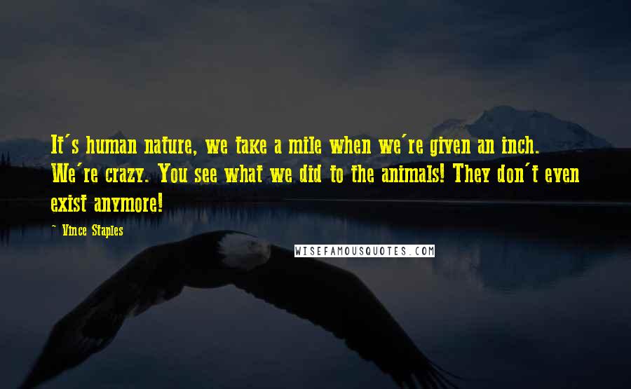 Vince Staples Quotes: It's human nature, we take a mile when we're given an inch. We're crazy. You see what we did to the animals! They don't even exist anymore!