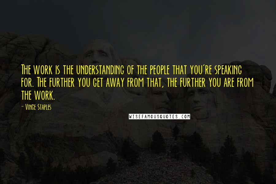 Vince Staples Quotes: The work is the understanding of the people that you're speaking for. The further you get away from that, the further you are from the work.
