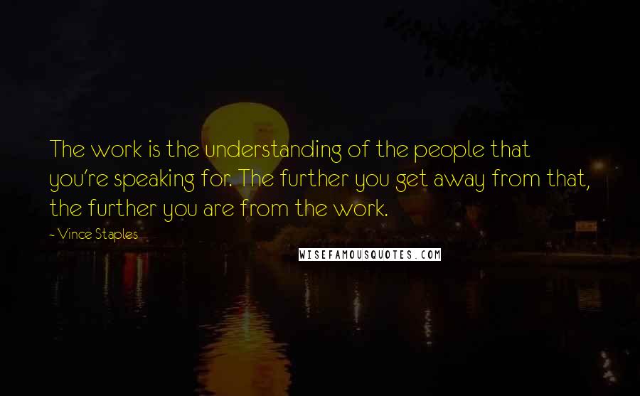 Vince Staples Quotes: The work is the understanding of the people that you're speaking for. The further you get away from that, the further you are from the work.
