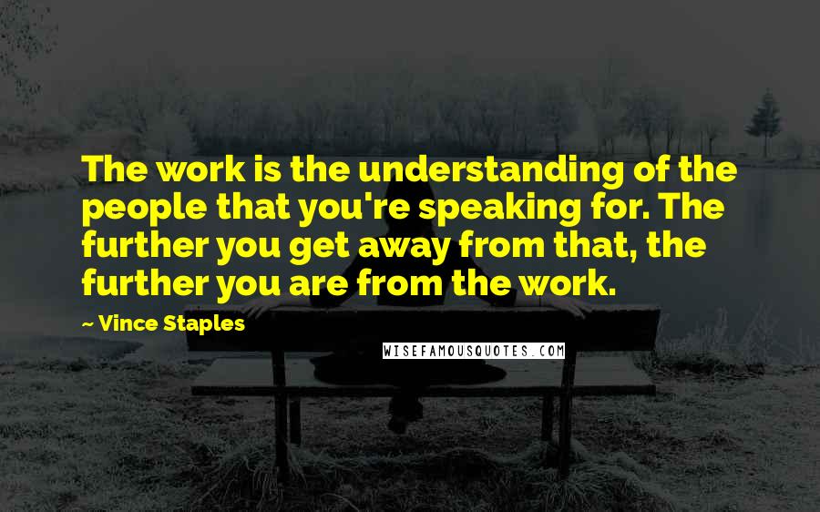 Vince Staples Quotes: The work is the understanding of the people that you're speaking for. The further you get away from that, the further you are from the work.