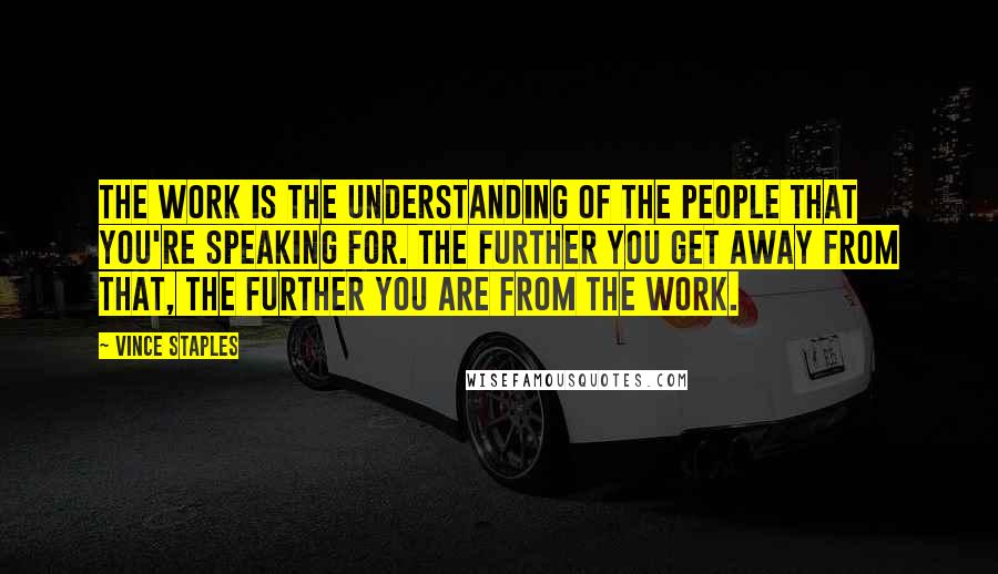 Vince Staples Quotes: The work is the understanding of the people that you're speaking for. The further you get away from that, the further you are from the work.