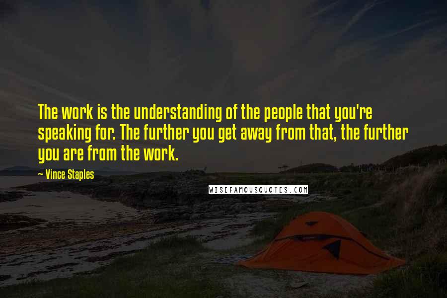 Vince Staples Quotes: The work is the understanding of the people that you're speaking for. The further you get away from that, the further you are from the work.