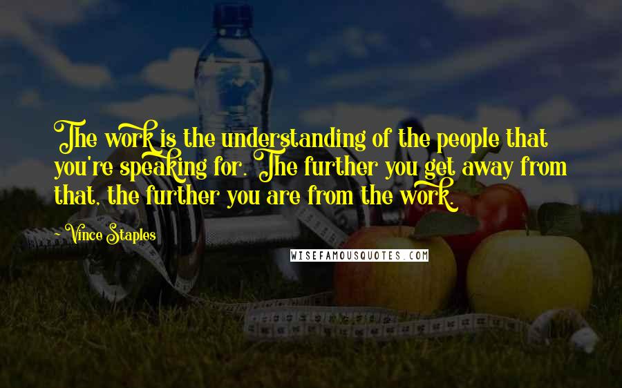 Vince Staples Quotes: The work is the understanding of the people that you're speaking for. The further you get away from that, the further you are from the work.