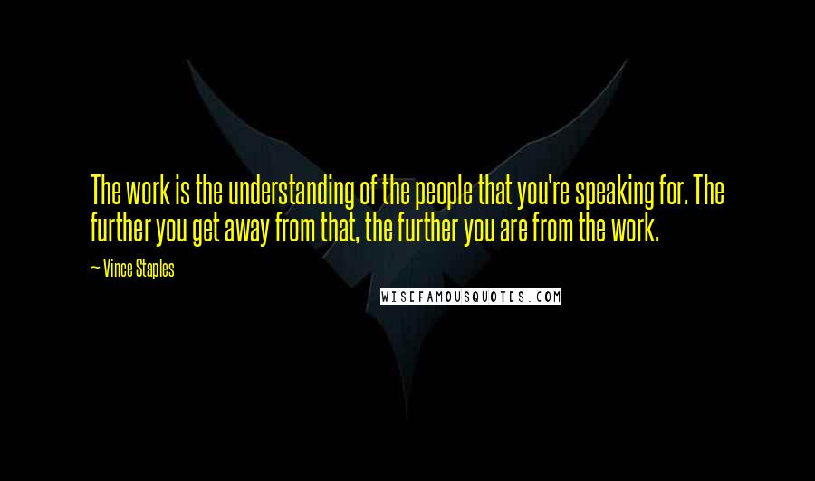 Vince Staples Quotes: The work is the understanding of the people that you're speaking for. The further you get away from that, the further you are from the work.