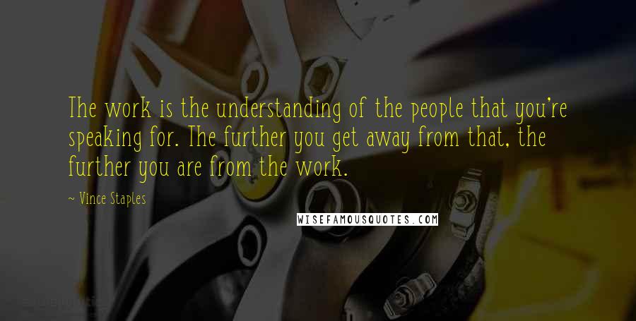 Vince Staples Quotes: The work is the understanding of the people that you're speaking for. The further you get away from that, the further you are from the work.
