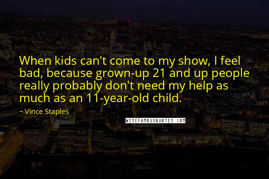 Vince Staples Quotes: When kids can't come to my show, I feel bad, because grown-up 21 and up people really probably don't need my help as much as an 11-year-old child.