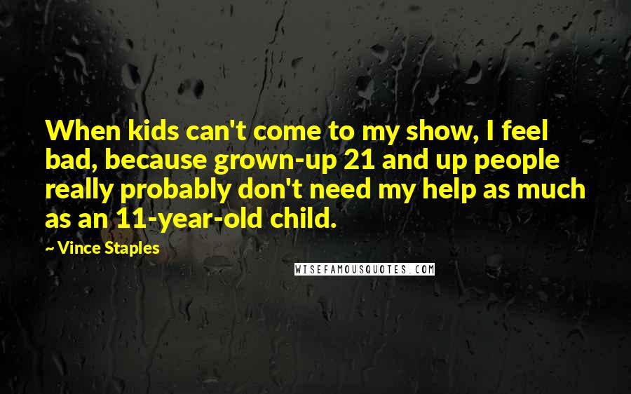 Vince Staples Quotes: When kids can't come to my show, I feel bad, because grown-up 21 and up people really probably don't need my help as much as an 11-year-old child.