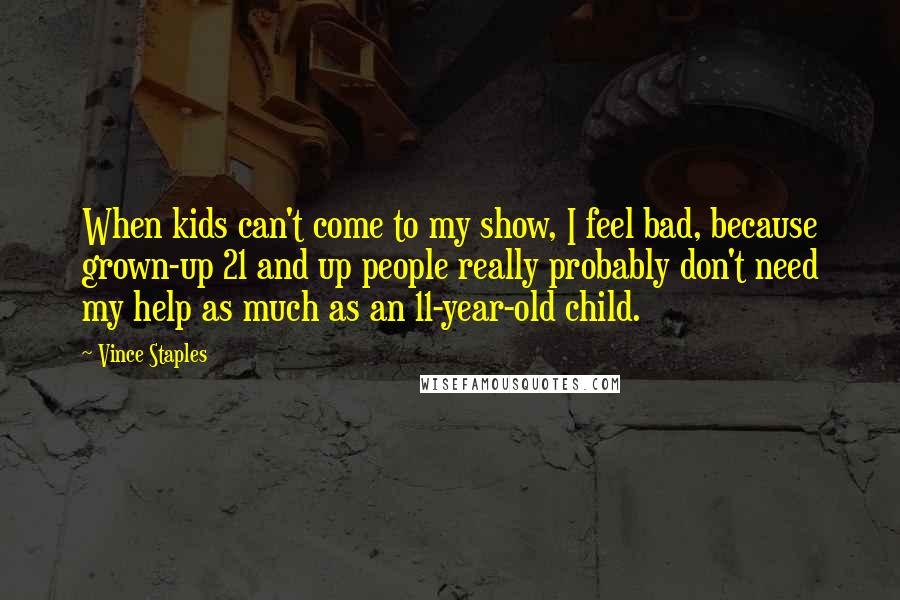 Vince Staples Quotes: When kids can't come to my show, I feel bad, because grown-up 21 and up people really probably don't need my help as much as an 11-year-old child.