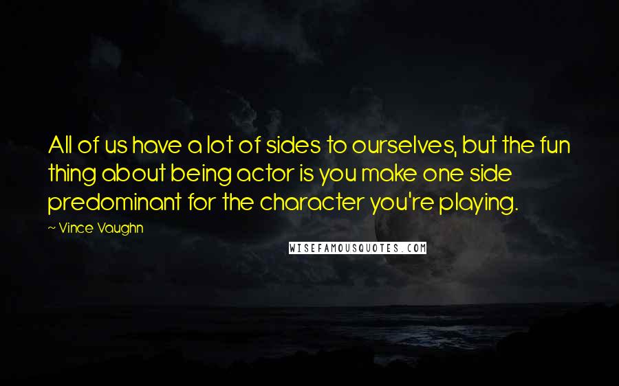 Vince Vaughn Quotes: All of us have a lot of sides to ourselves, but the fun thing about being actor is you make one side predominant for the character you're playing.