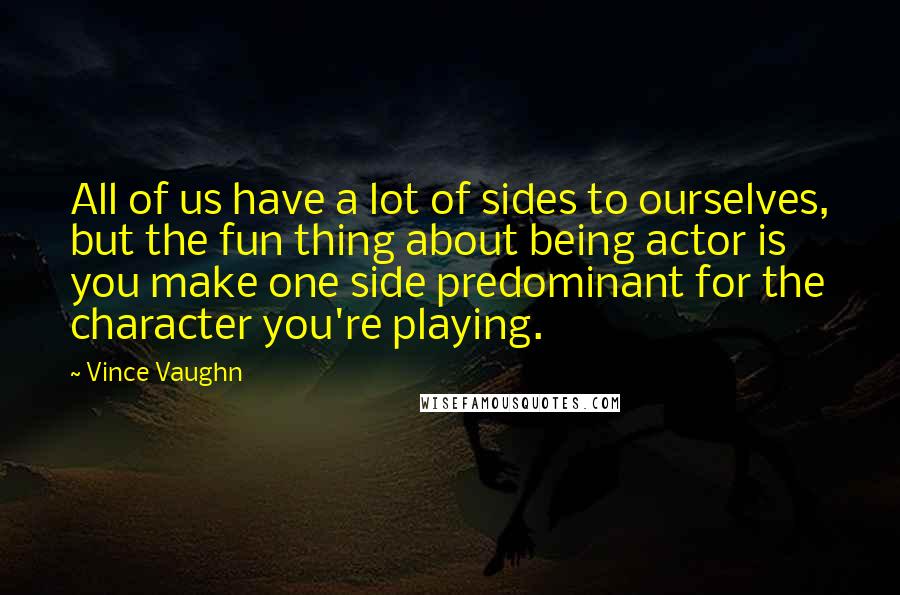Vince Vaughn Quotes: All of us have a lot of sides to ourselves, but the fun thing about being actor is you make one side predominant for the character you're playing.