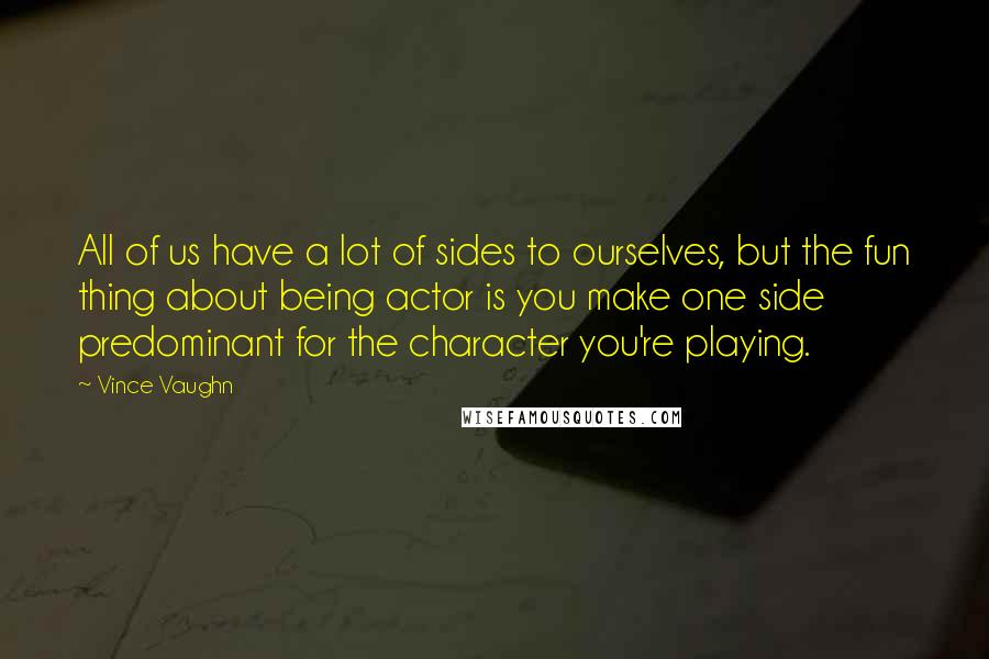 Vince Vaughn Quotes: All of us have a lot of sides to ourselves, but the fun thing about being actor is you make one side predominant for the character you're playing.