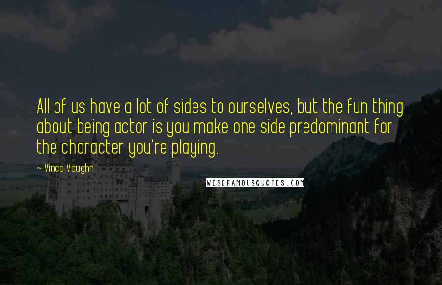 Vince Vaughn Quotes: All of us have a lot of sides to ourselves, but the fun thing about being actor is you make one side predominant for the character you're playing.