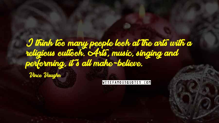 Vince Vaughn Quotes: I think too many people look at the arts with a religious outlook. Arts, music, singing and performing, it's all make-believe.