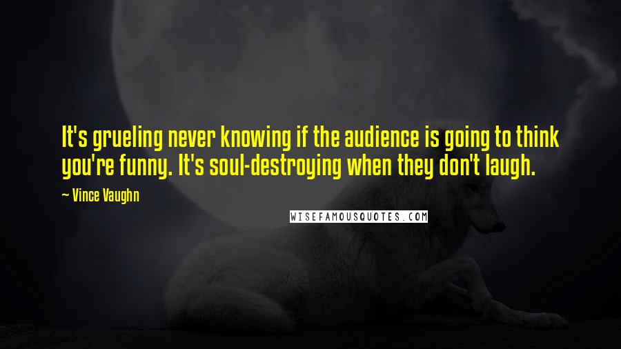 Vince Vaughn Quotes: It's grueling never knowing if the audience is going to think you're funny. It's soul-destroying when they don't laugh.