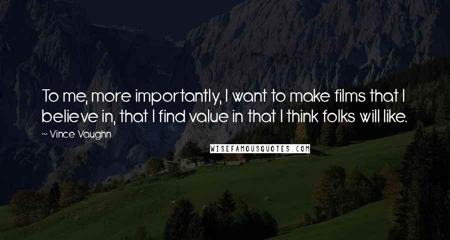Vince Vaughn Quotes: To me, more importantly, I want to make films that I believe in, that I find value in that I think folks will like.
