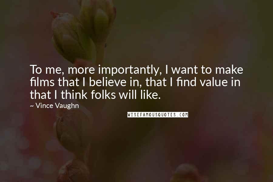 Vince Vaughn Quotes: To me, more importantly, I want to make films that I believe in, that I find value in that I think folks will like.