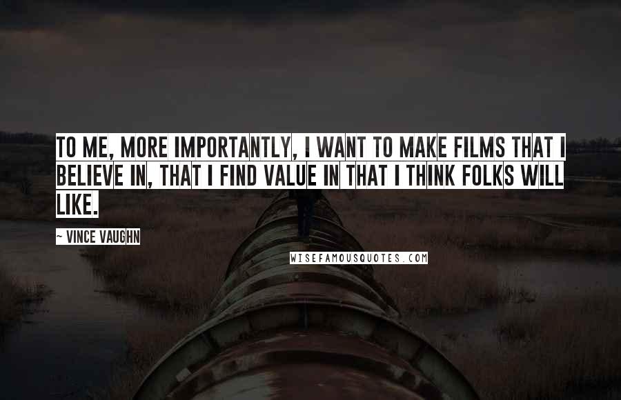 Vince Vaughn Quotes: To me, more importantly, I want to make films that I believe in, that I find value in that I think folks will like.