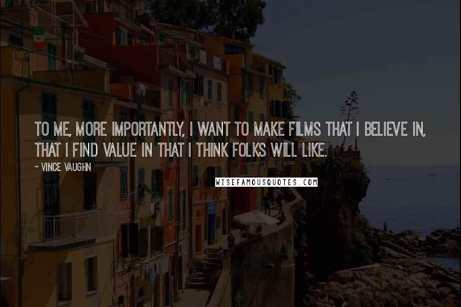 Vince Vaughn Quotes: To me, more importantly, I want to make films that I believe in, that I find value in that I think folks will like.