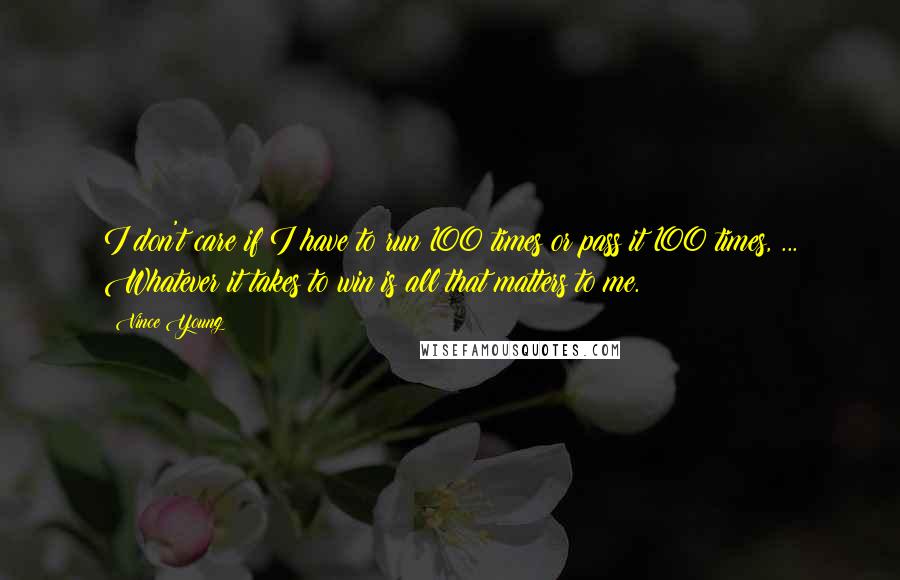 Vince Young Quotes: I don't care if I have to run 100 times or pass it 100 times, ... Whatever it takes to win is all that matters to me.