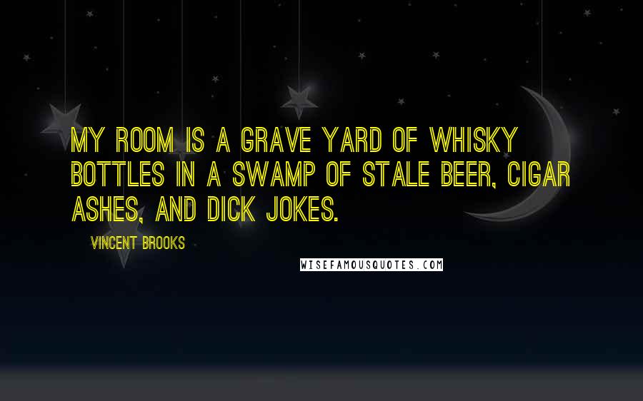 Vincent Brooks Quotes: My room is a grave yard of whisky bottles in a swamp of stale beer, cigar ashes, and dick jokes.