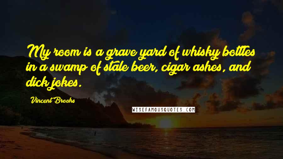Vincent Brooks Quotes: My room is a grave yard of whisky bottles in a swamp of stale beer, cigar ashes, and dick jokes.