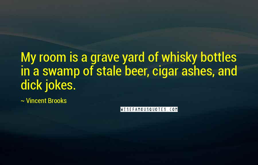 Vincent Brooks Quotes: My room is a grave yard of whisky bottles in a swamp of stale beer, cigar ashes, and dick jokes.