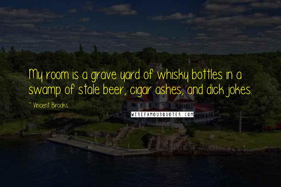 Vincent Brooks Quotes: My room is a grave yard of whisky bottles in a swamp of stale beer, cigar ashes, and dick jokes.