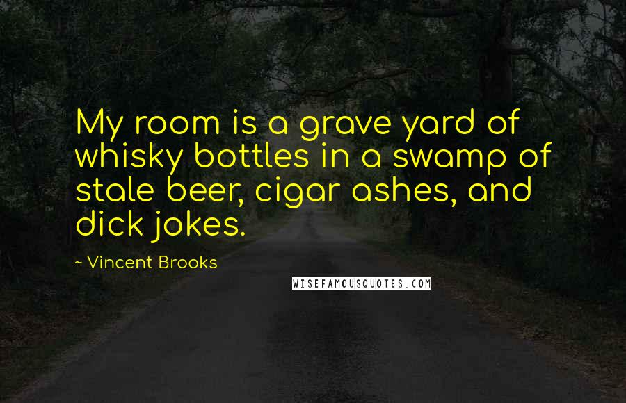 Vincent Brooks Quotes: My room is a grave yard of whisky bottles in a swamp of stale beer, cigar ashes, and dick jokes.