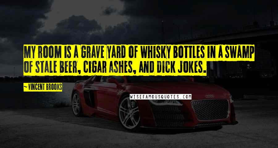 Vincent Brooks Quotes: My room is a grave yard of whisky bottles in a swamp of stale beer, cigar ashes, and dick jokes.