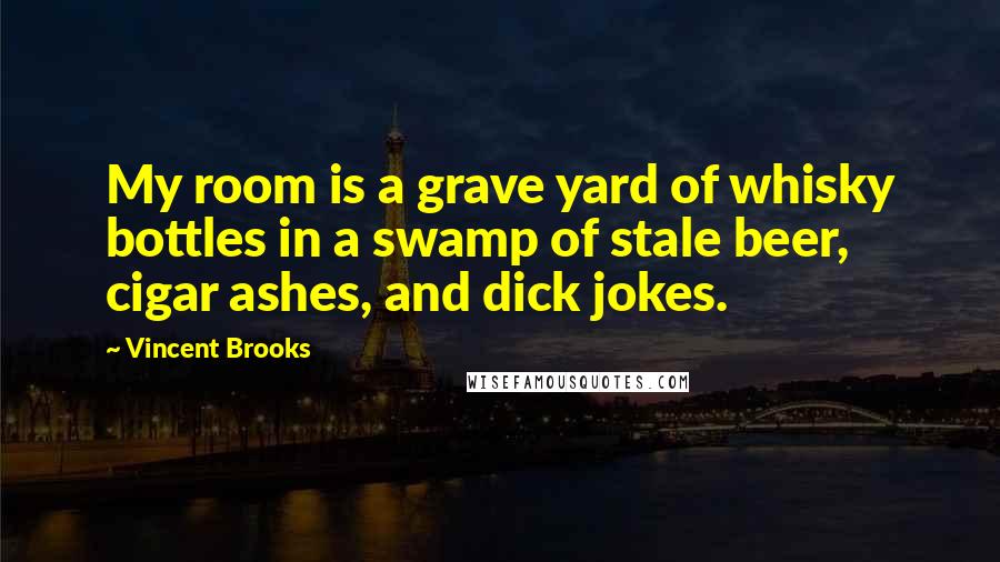 Vincent Brooks Quotes: My room is a grave yard of whisky bottles in a swamp of stale beer, cigar ashes, and dick jokes.