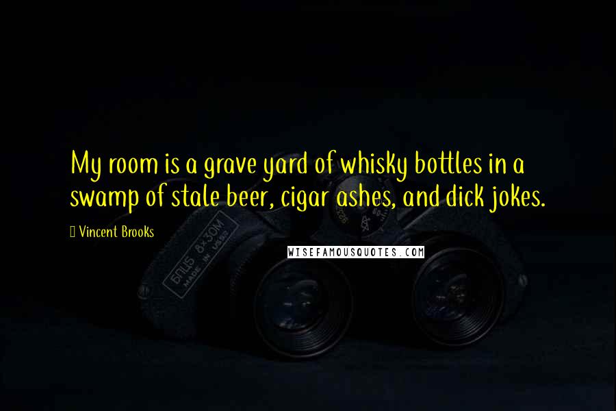 Vincent Brooks Quotes: My room is a grave yard of whisky bottles in a swamp of stale beer, cigar ashes, and dick jokes.