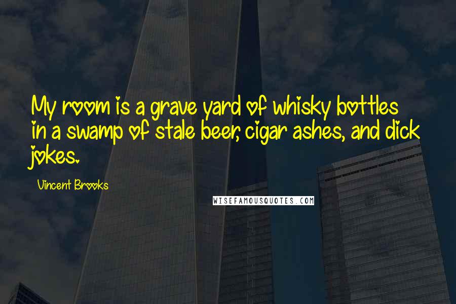 Vincent Brooks Quotes: My room is a grave yard of whisky bottles in a swamp of stale beer, cigar ashes, and dick jokes.
