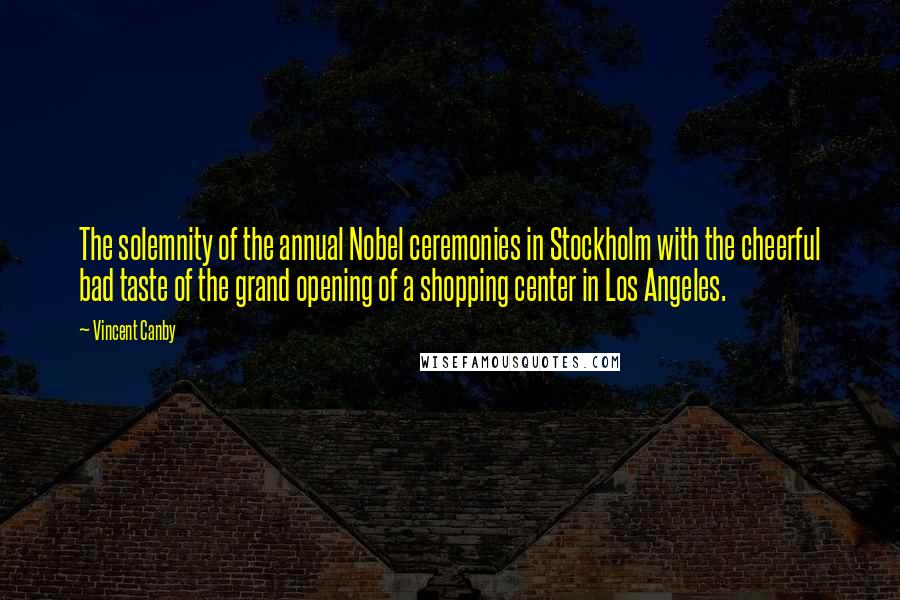 Vincent Canby Quotes: The solemnity of the annual Nobel ceremonies in Stockholm with the cheerful bad taste of the grand opening of a shopping center in Los Angeles.