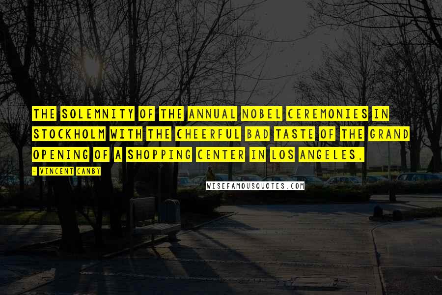 Vincent Canby Quotes: The solemnity of the annual Nobel ceremonies in Stockholm with the cheerful bad taste of the grand opening of a shopping center in Los Angeles.