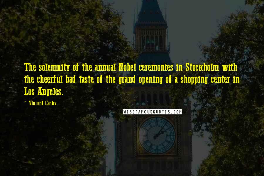 Vincent Canby Quotes: The solemnity of the annual Nobel ceremonies in Stockholm with the cheerful bad taste of the grand opening of a shopping center in Los Angeles.