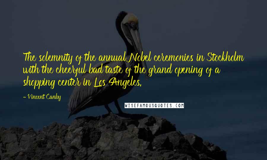 Vincent Canby Quotes: The solemnity of the annual Nobel ceremonies in Stockholm with the cheerful bad taste of the grand opening of a shopping center in Los Angeles.