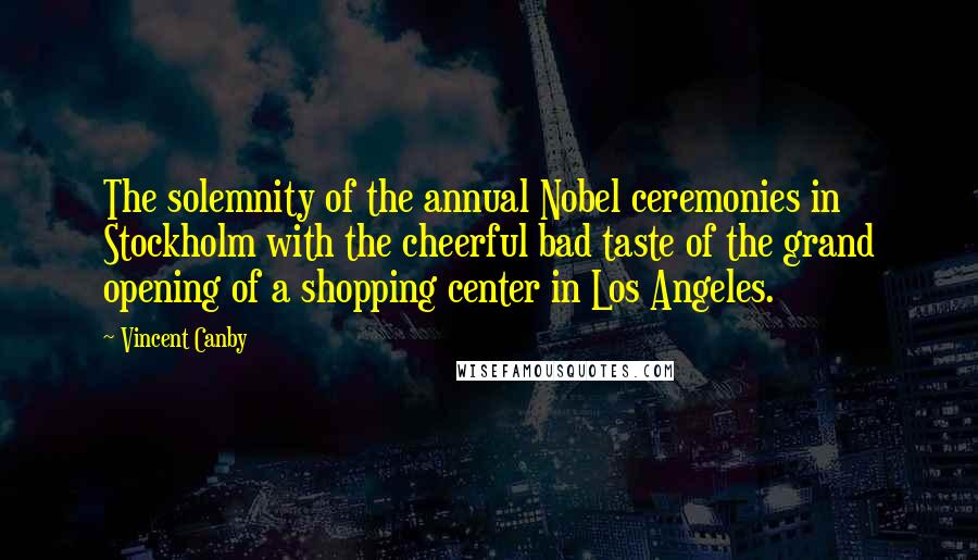 Vincent Canby Quotes: The solemnity of the annual Nobel ceremonies in Stockholm with the cheerful bad taste of the grand opening of a shopping center in Los Angeles.