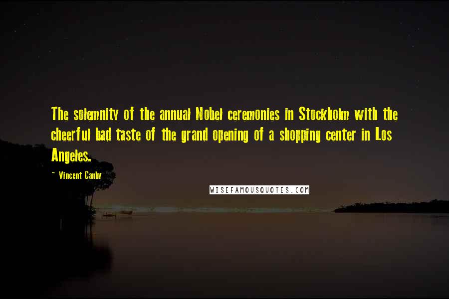 Vincent Canby Quotes: The solemnity of the annual Nobel ceremonies in Stockholm with the cheerful bad taste of the grand opening of a shopping center in Los Angeles.