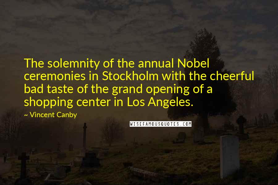 Vincent Canby Quotes: The solemnity of the annual Nobel ceremonies in Stockholm with the cheerful bad taste of the grand opening of a shopping center in Los Angeles.