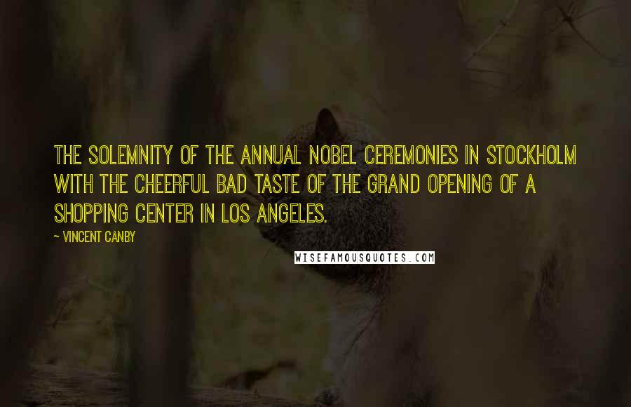 Vincent Canby Quotes: The solemnity of the annual Nobel ceremonies in Stockholm with the cheerful bad taste of the grand opening of a shopping center in Los Angeles.