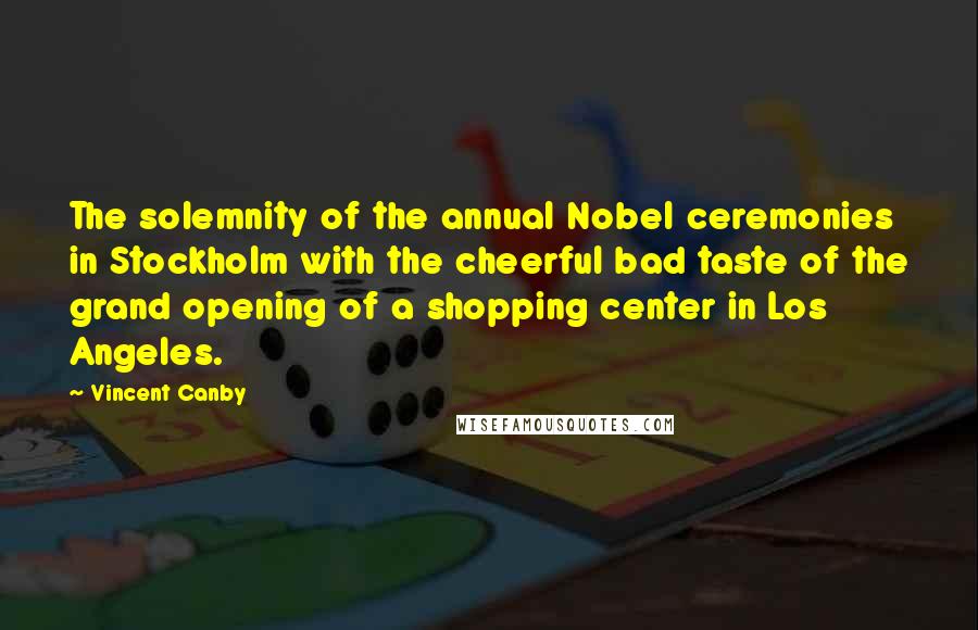 Vincent Canby Quotes: The solemnity of the annual Nobel ceremonies in Stockholm with the cheerful bad taste of the grand opening of a shopping center in Los Angeles.