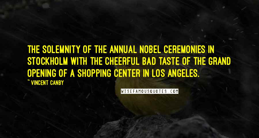 Vincent Canby Quotes: The solemnity of the annual Nobel ceremonies in Stockholm with the cheerful bad taste of the grand opening of a shopping center in Los Angeles.