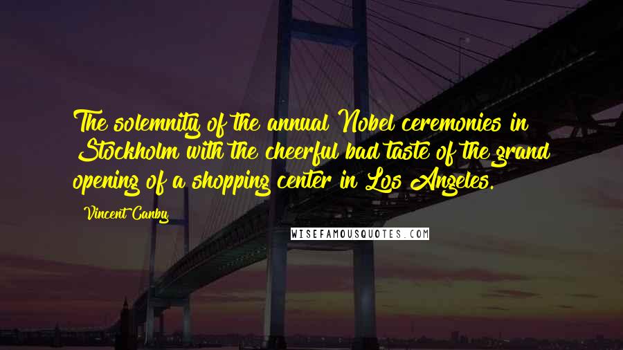 Vincent Canby Quotes: The solemnity of the annual Nobel ceremonies in Stockholm with the cheerful bad taste of the grand opening of a shopping center in Los Angeles.