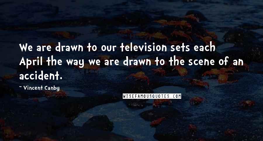 Vincent Canby Quotes: We are drawn to our television sets each April the way we are drawn to the scene of an accident.