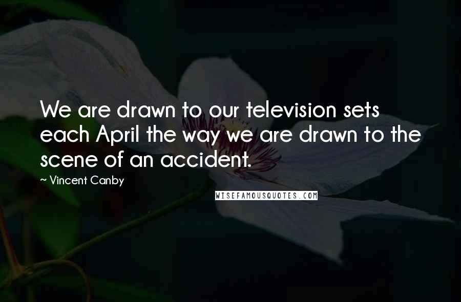 Vincent Canby Quotes: We are drawn to our television sets each April the way we are drawn to the scene of an accident.