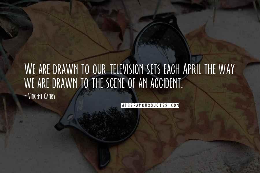 Vincent Canby Quotes: We are drawn to our television sets each April the way we are drawn to the scene of an accident.