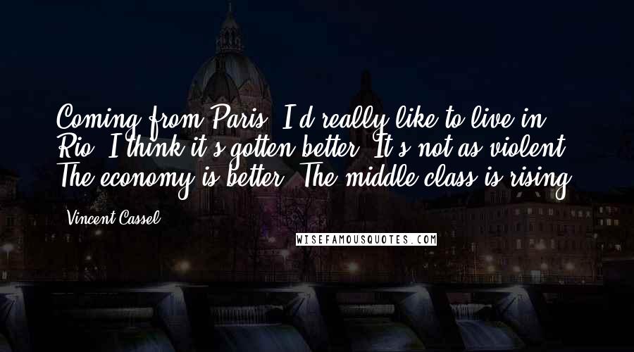 Vincent Cassel Quotes: Coming from Paris, I'd really like to live in Rio. I think it's gotten better. It's not as violent. The economy is better. The middle class is rising.