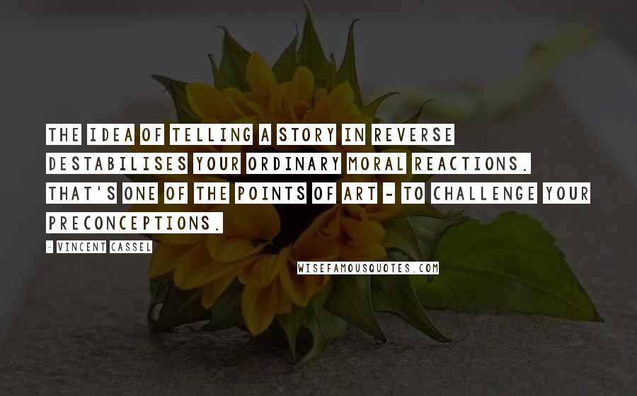 Vincent Cassel Quotes: The idea of telling a story in reverse destabilises your ordinary moral reactions. That's one of the points of art - to challenge your preconceptions.