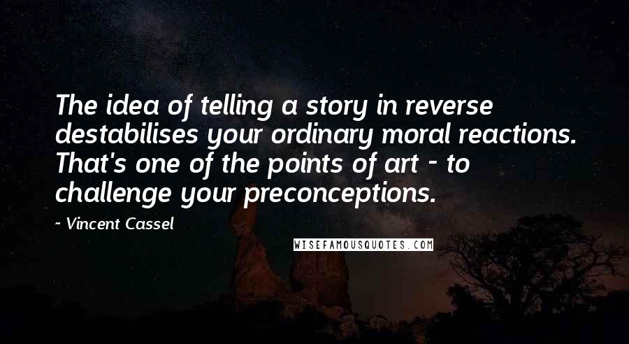 Vincent Cassel Quotes: The idea of telling a story in reverse destabilises your ordinary moral reactions. That's one of the points of art - to challenge your preconceptions.